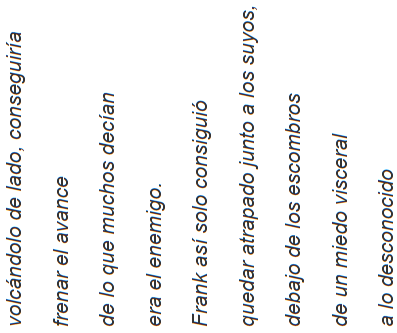 volc&aacute;ndolo de lado, conseguir&iacute;a  frenar el avance  de lo que muchos dec&iacute;an  era el enemigo.  Frank as&iacute; solo consigui&oacute;  quedar atrapado junto a los suyos,   debajo de los escombros  de un miedo visceral  a lo desconocido
